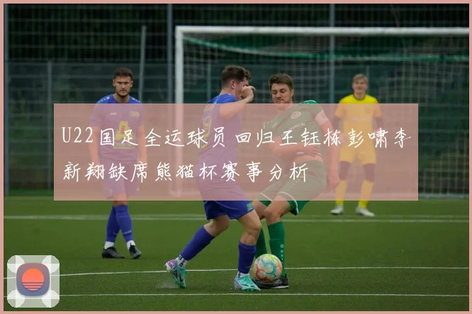 U22国足全运球员回归王钰栋彭啸李新翔缺席熊猫杯赛事分析