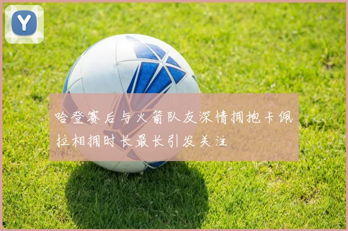 哈登赛后与火箭队友深情拥抱卡佩拉相拥时长最长引发关注