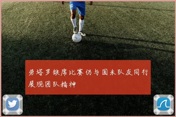 劳塔罗缺席比赛仍与国米队友同行展现团队精神