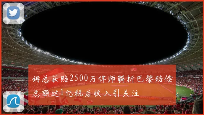 姆总获赔2500万律师解析巴黎赔偿总额达1亿税后收入引关注