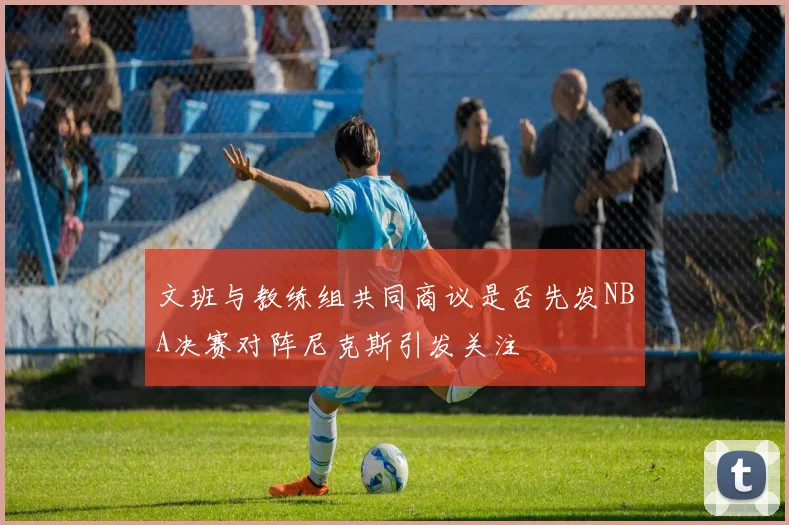 文班与教练组共同商议是否先发NBA决赛对阵尼克斯引发关注