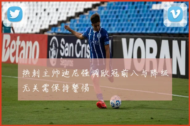 热刺主帅迪尼强调欧冠前八与降级无关需保持警惕