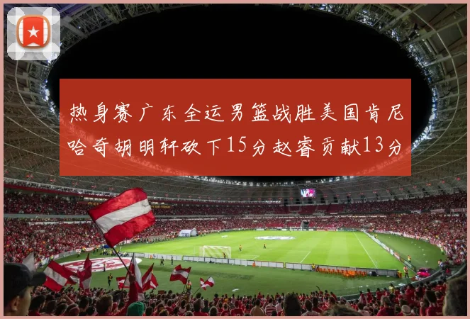热身赛广东全运男篮战胜美国肯尼哈奇胡明轩砍下15分赵睿贡献13分
