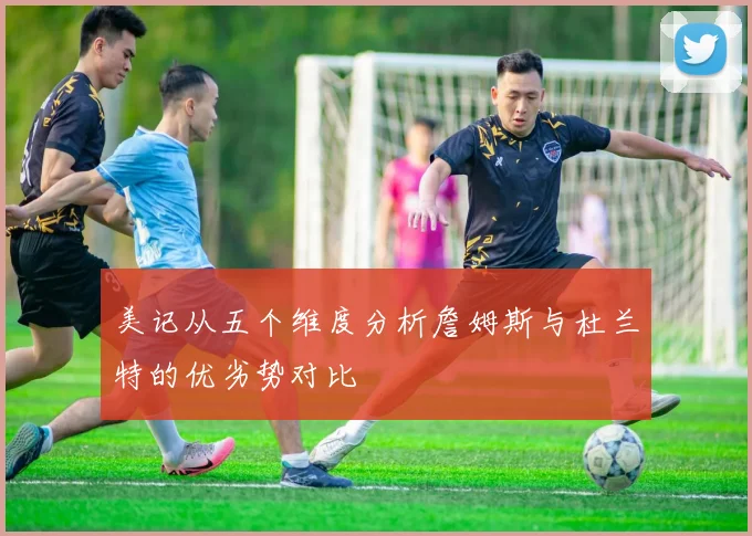美记从五个维度分析詹姆斯与杜兰特的优劣势对比