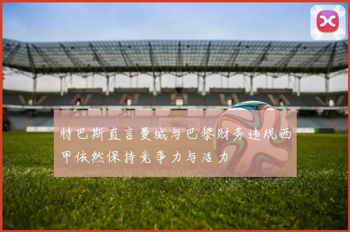 特巴斯直言曼城与巴黎财务违规西甲依然保持竞争力与活力
