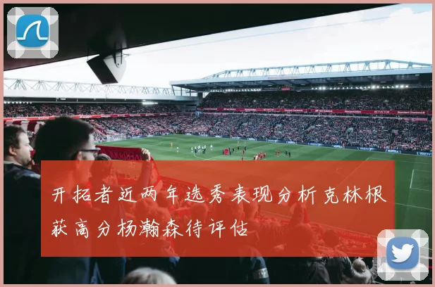 开拓者近两年选秀表现分析克林根获高分杨瀚森待评估