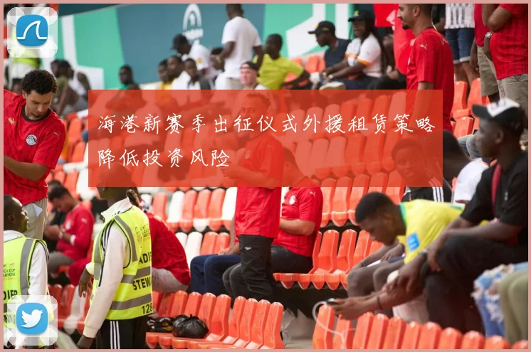 海港新赛季出征仪式外援租赁策略降低投资风险