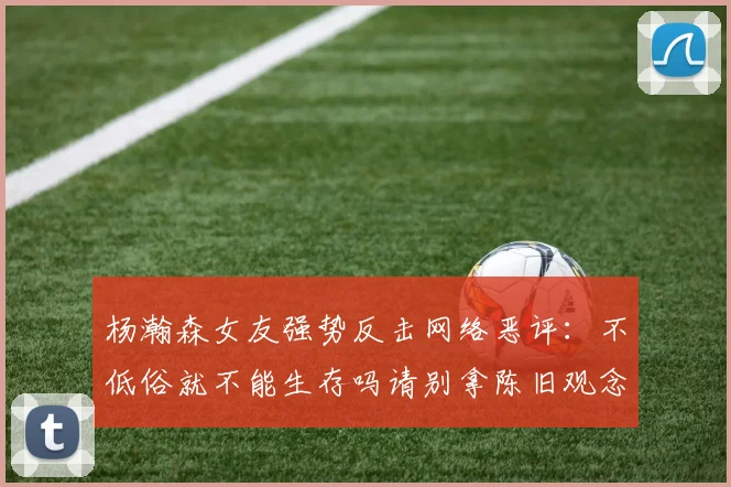 杨瀚森女友强势反击网络恶评：不低俗就不能生存吗请别拿陈旧观念来羞辱我们