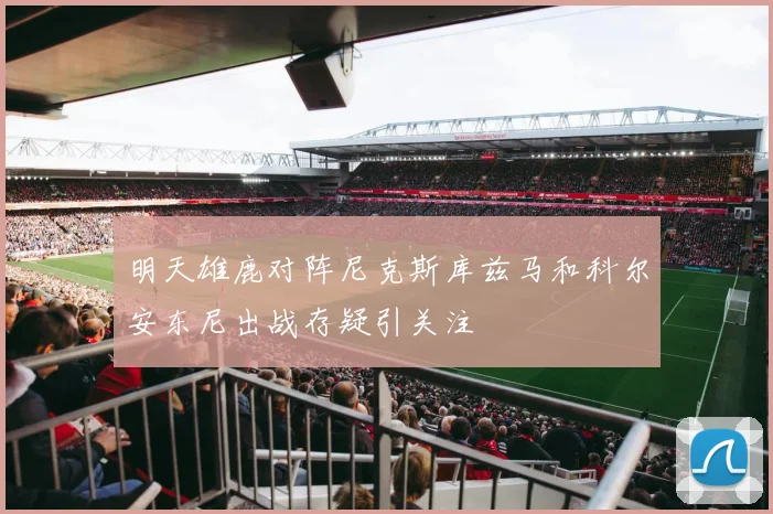 明天雄鹿对阵尼克斯库兹马和科尔安东尼出战存疑引关注