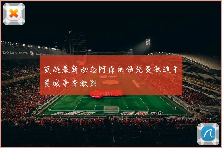 英超最新动态阿森纳领先曼联追平曼城争夺激烈