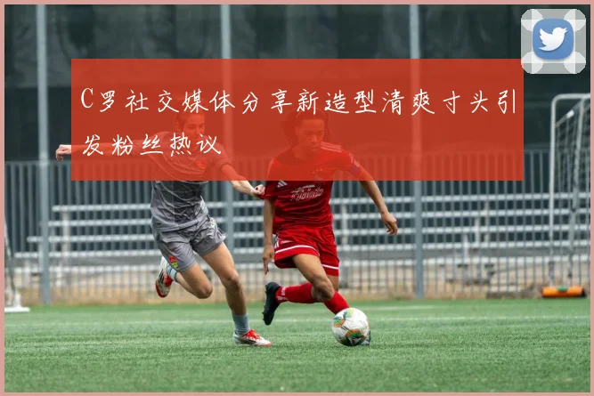 C罗社交媒体分享新造型清爽寸头引发粉丝热议