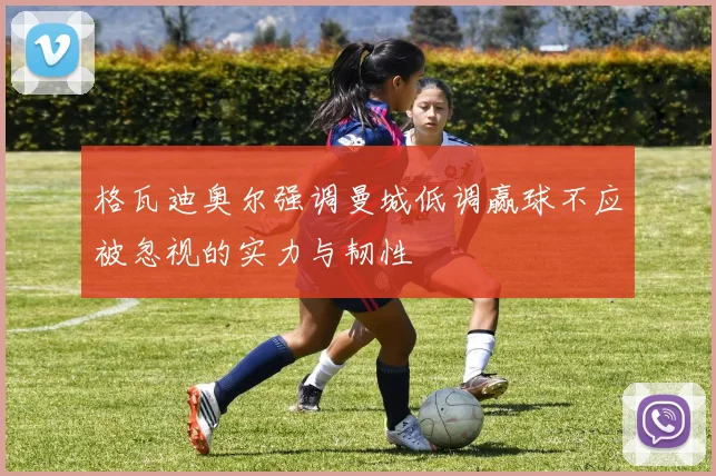 格瓦迪奥尔强调曼城低调赢球不应被忽视的实力与韧性