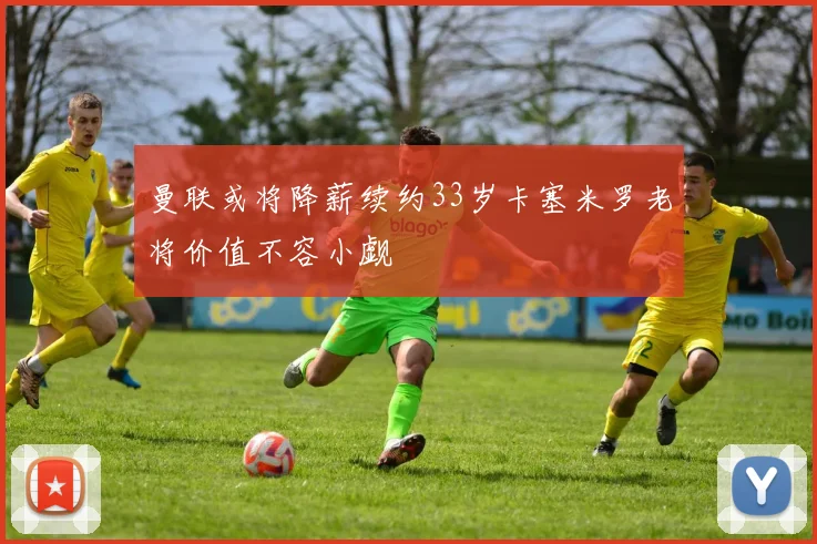 曼联或将降薪续约33岁卡塞米罗老将价值不容小觑