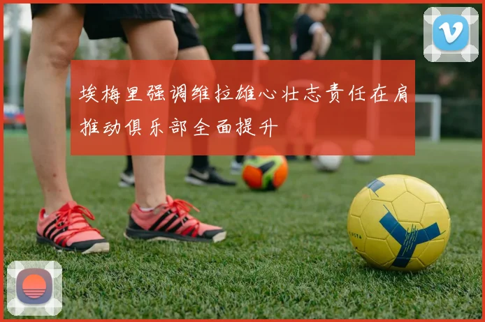 埃梅里强调维拉雄心壮志责任在肩推动俱乐部全面提升